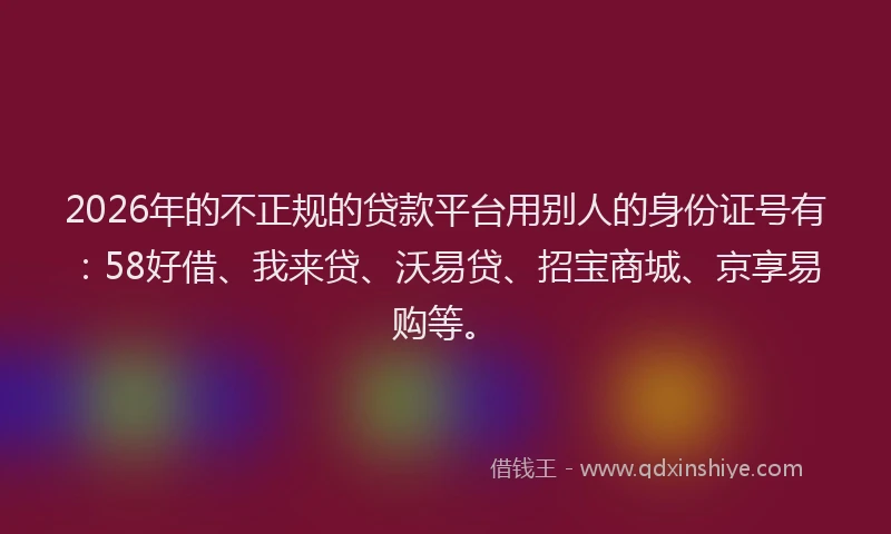 2026年的不正规的贷款平台用别人的身份证号有:58好借、我来贷、沃易贷、招宝商城、京享易购等。