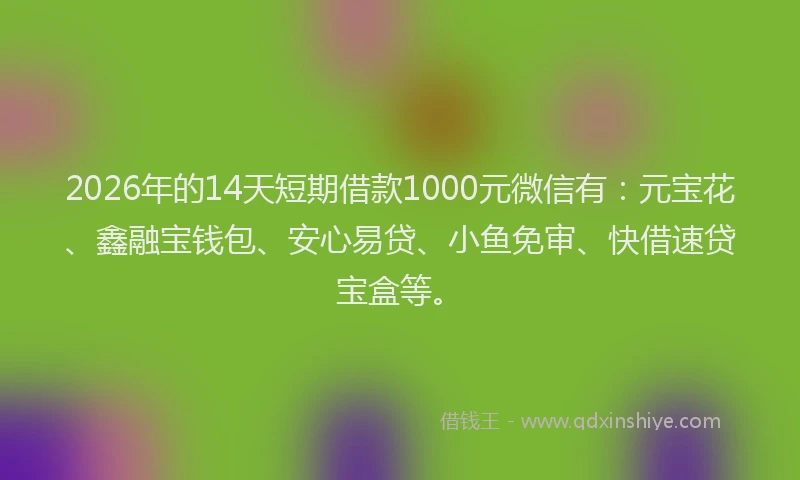 2026年的14天短期借款1000元微信有：元宝花、鑫融宝钱包、安心易贷、小鱼免审、快借速贷宝盒等。
