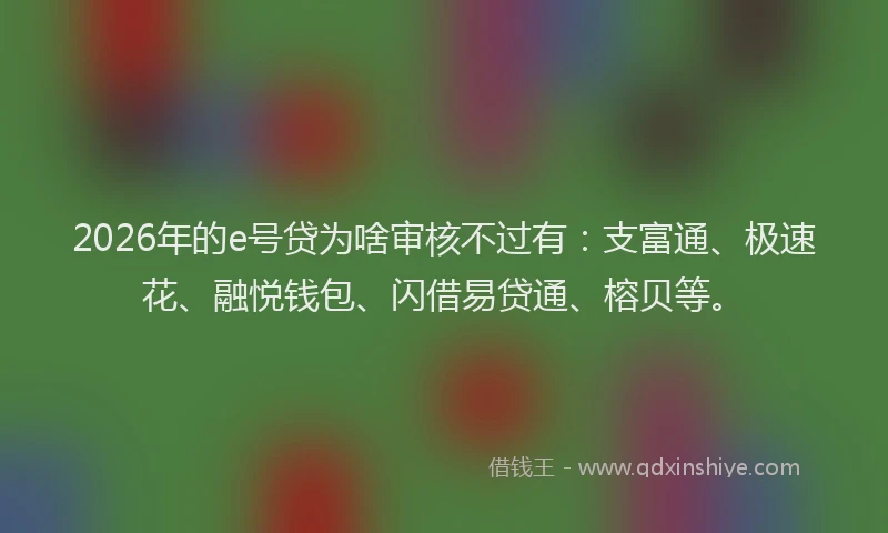 2026年的e号贷为啥审核不过有:支富通、极速花、融悦钱包、闪借易贷通、榕贝等。