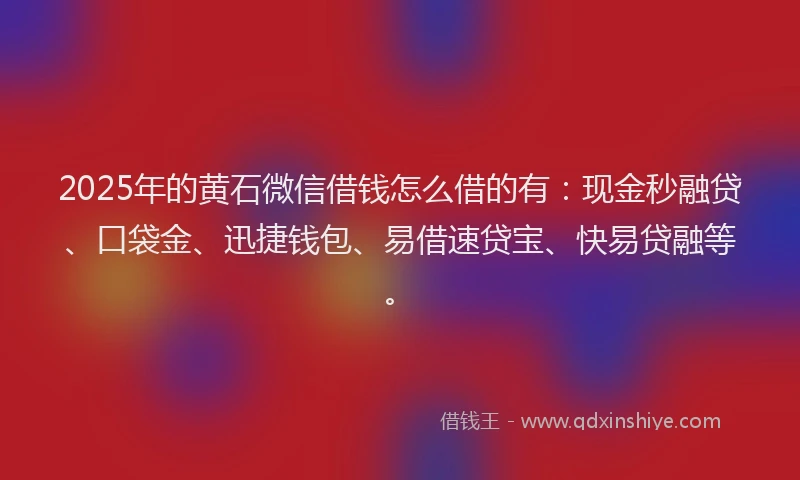 2025年的黄石微信借钱怎么借的有：现金秒融贷、口袋金、迅捷钱包、易借速贷宝、快易贷融等。
