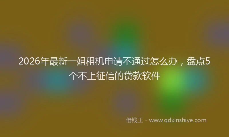 2026年最新一姐租机申请不通过怎么办,盘点5个不上征信的贷款软件