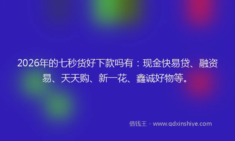 2026年的七秒货好下款吗有:现金快易贷、融资易、天天购、新一花、鑫诚好物等。