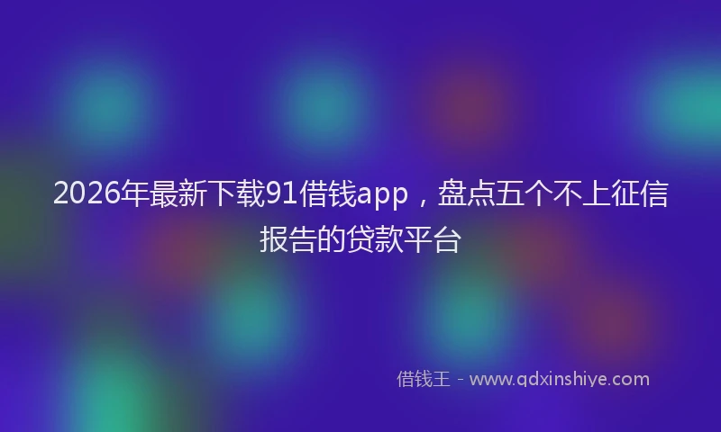 2026年最新下载91借钱app，盘点五个不上征信报告的贷款平台