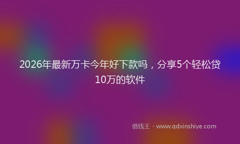 2026年最新万卡今年好下款吗，分享5个轻松贷10万的软件