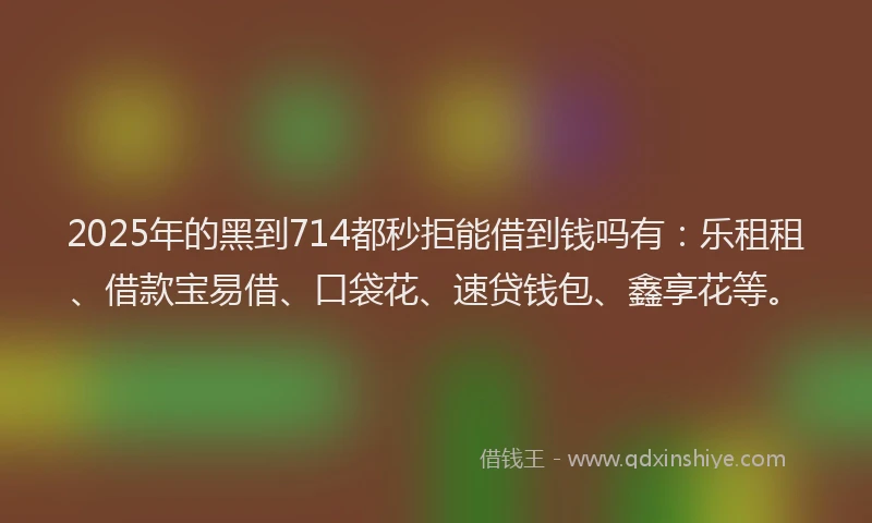 2025年的黑到714都秒拒能借到钱吗有:乐租租、借款宝易借、口袋花、速贷钱包、鑫享花等。