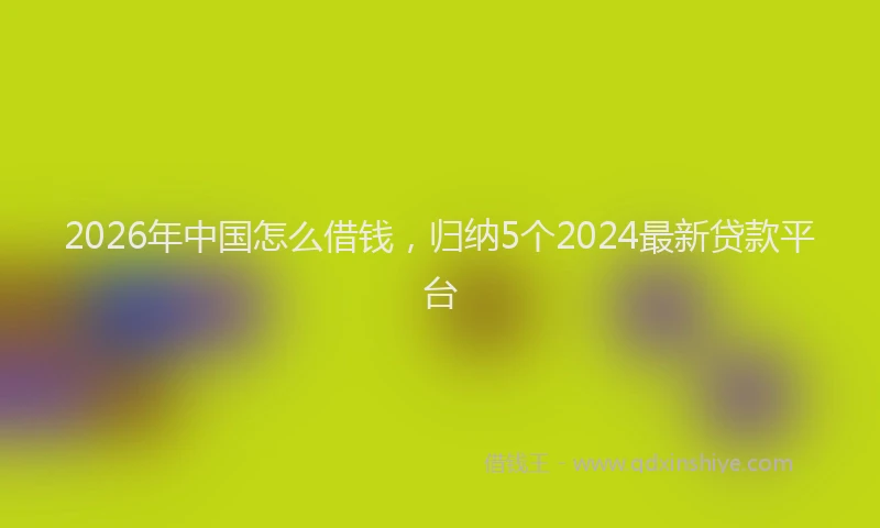 2026年中国怎么借钱，归纳5个2024最新贷款平台