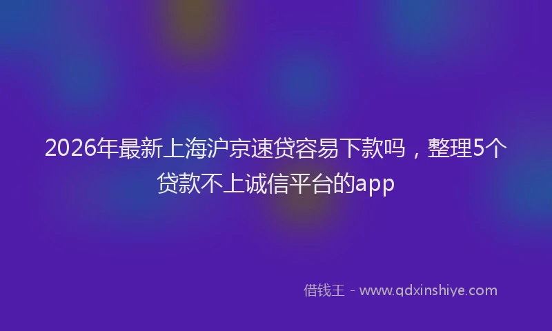 2026年最新上海沪京速贷容易下款吗，整理5个贷款不上诚信平台的app