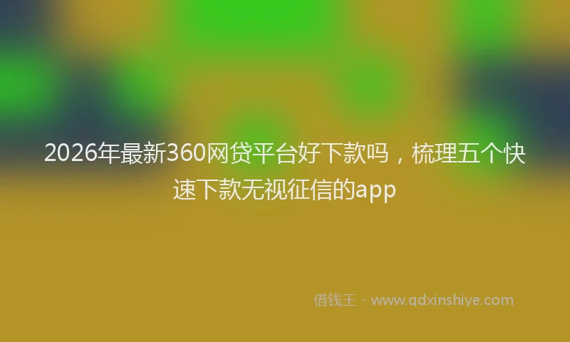 2026年最新360网贷平台好下款吗，梳理五个快速下款无视征信的app