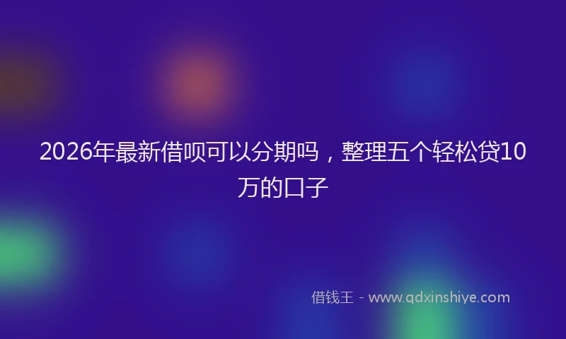 2026年最新借呗可以分期吗，整理五个轻松贷10万的口子