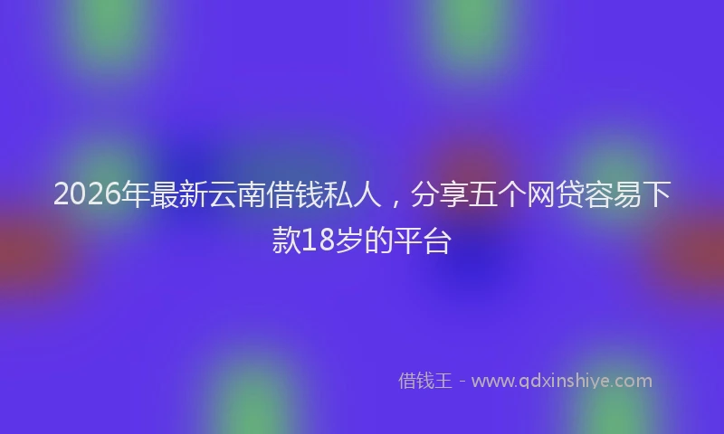 2026年最新云南借钱私人，分享五个网贷容易下款18岁的平台