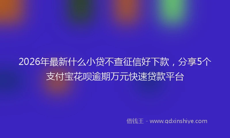 2026年最新什么小贷不查征信好下款，分享5个支付宝花呗逾期万元快速贷款平台