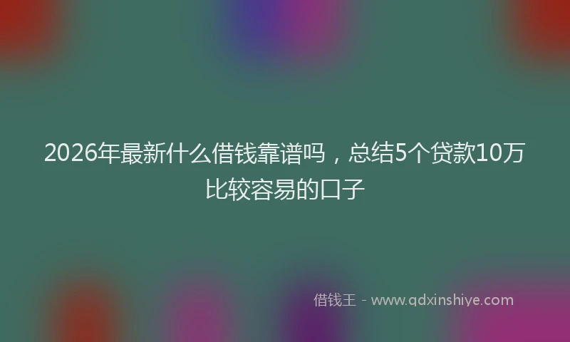 2026年最新什么借钱靠谱吗，总结5个贷款10万比较容易的口子