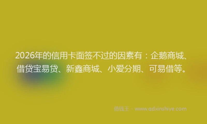 2026年的信用卡面签不过的因素有：企鹅商城、借贷宝易贷、新鑫商城、小爱分期、可易借等。