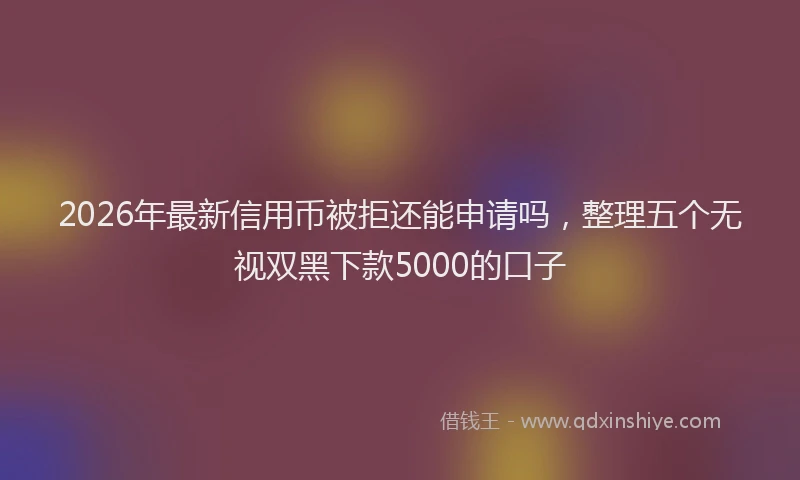 2026年最新信用币被拒还能申请吗，整理五个无视双黑下款5000的口子