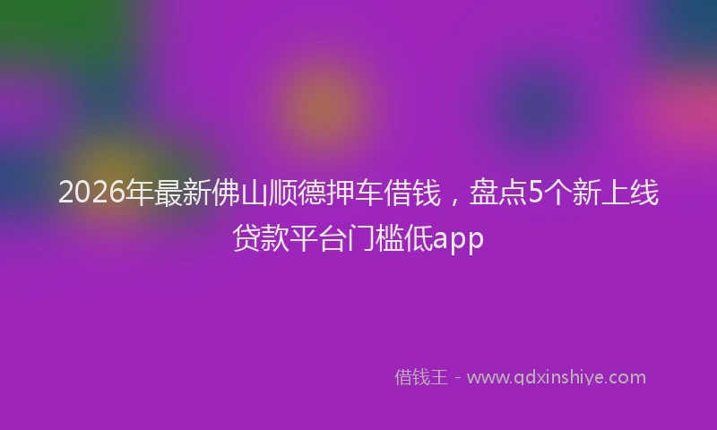 2026年最新佛山顺德押车借钱，盘点5个新上线贷款平台门槛低app