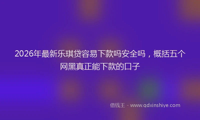 2026年最新乐琪贷容易下款吗安全吗，概括五个网黑真正能下款的口子