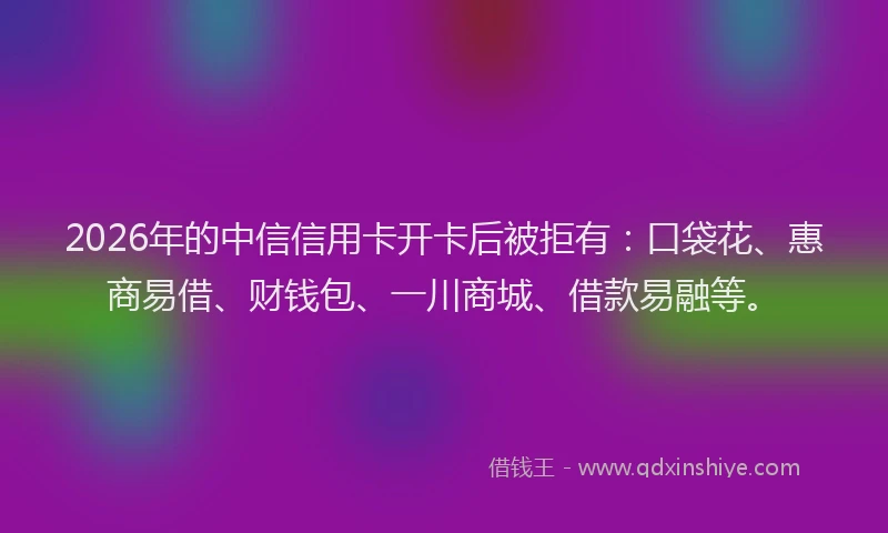 2026年的中信信用卡开卡后被拒有：口袋花、惠商易借、财钱包、一川商城、借款易融等。