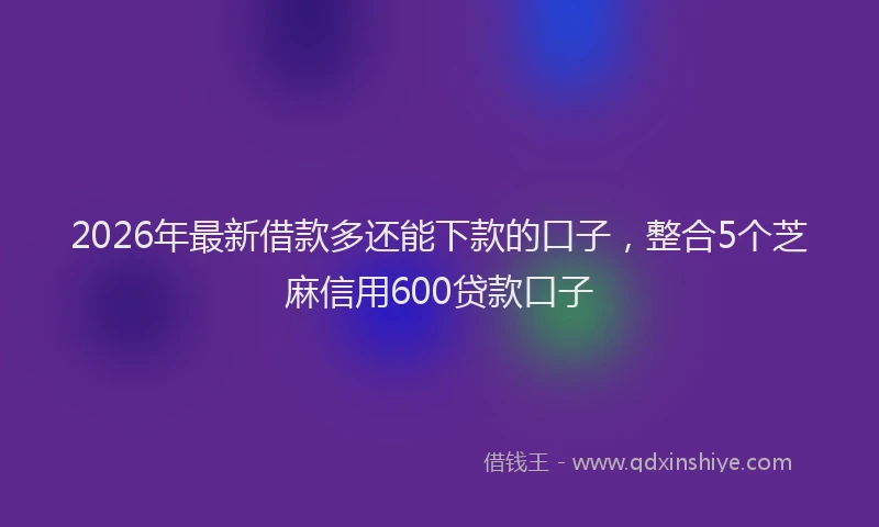 2026年最新借款多还能下款的口子，整合5个芝麻信用600贷款口子