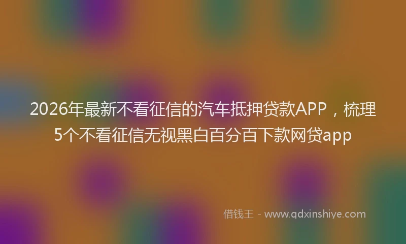 2026年最新不看征信的汽车抵押贷款APP，梳理5个不看征信无视黑白百分百下款网贷app