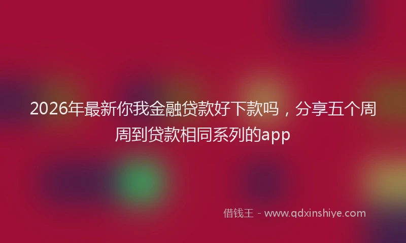 2026年最新你我金融贷款好下款吗，分享五个周周到贷款相同系列的app