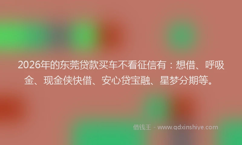 2026年的东莞贷款买车不看征信有：想借、呼吸金、现金侠快借、安心贷宝融、星梦分期等。