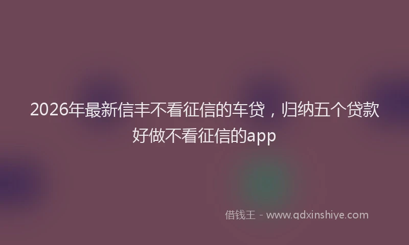 2026年最新信丰不看征信的车贷，归纳五个贷款好做不看征信的app