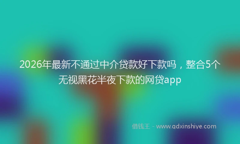 2026年最新不通过中介贷款好下款吗，整合5个无视黑花半夜下款的网贷app