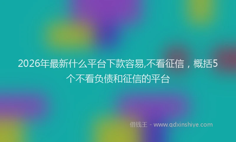 2026年最新什么平台下款容易,不看征信，概括5个不看负债和征信的平台