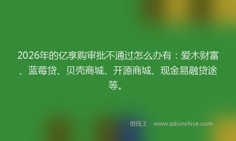 2026年的亿享购审批不通过怎么办有：爱木财富、蓝莓贷、贝壳商城、开源商城、现金易融贷途等。
