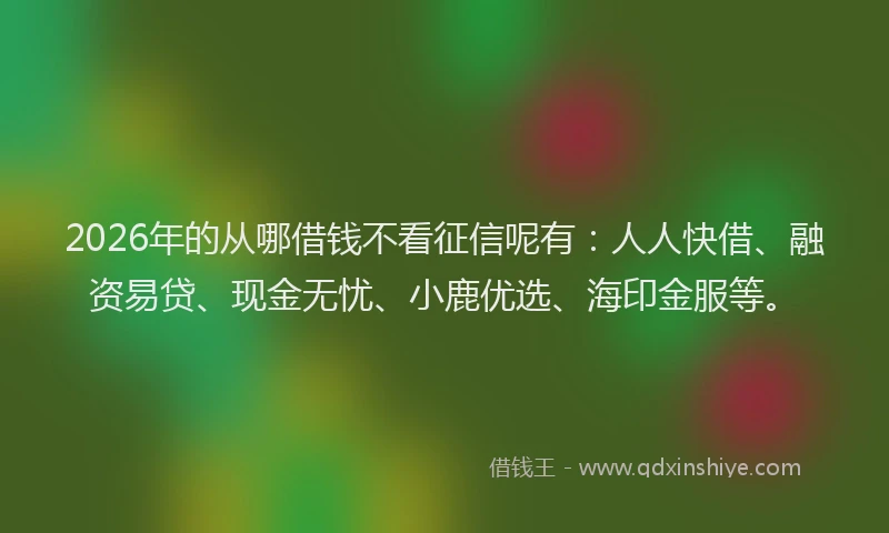 2026年的从哪借钱不看征信呢有:人人快借、融资易贷、现金无忧、小鹿优选、海印金服等。