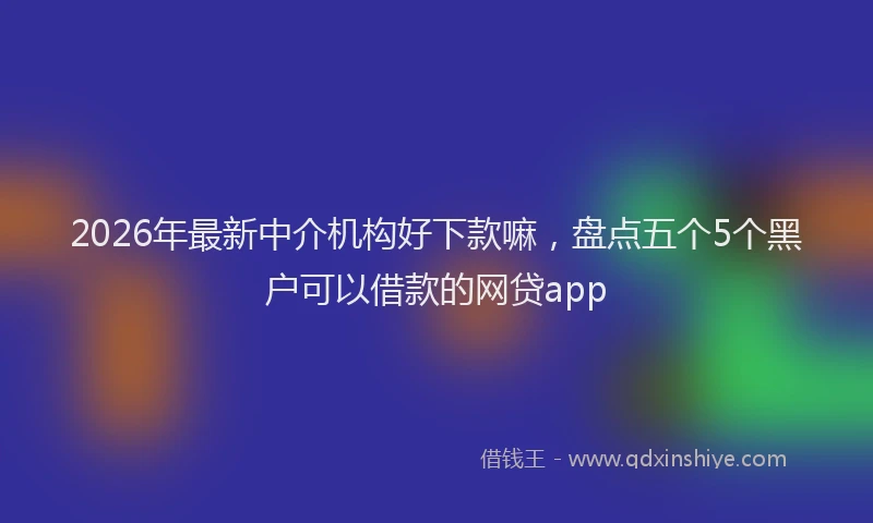 2026年最新中介机构好下款嘛，盘点五个5个黑户可以借款的网贷app