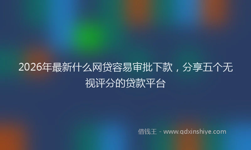 2026年最新什么网贷容易审批下款，分享五个无视评分的贷款平台