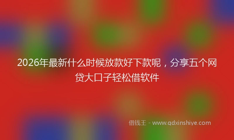 2026年最新什么时候放款好下款呢，分享五个网贷大口子轻松借软件