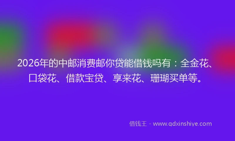 2026年的中邮消费邮你贷能借钱吗有:全金花、口袋花、借款宝贷、享来花、珊瑚买单等。