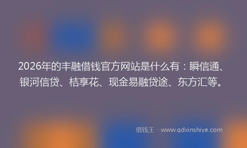 2026年的丰融借钱官方网站是什么有：瞬信通、银河信贷、桔享花、现金易融贷途、东方汇等。