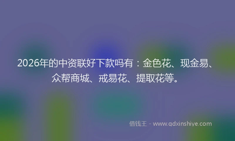 2026年的中资联好下款吗有：金色花、现金易、众帮商城、戒易花、提取花等。