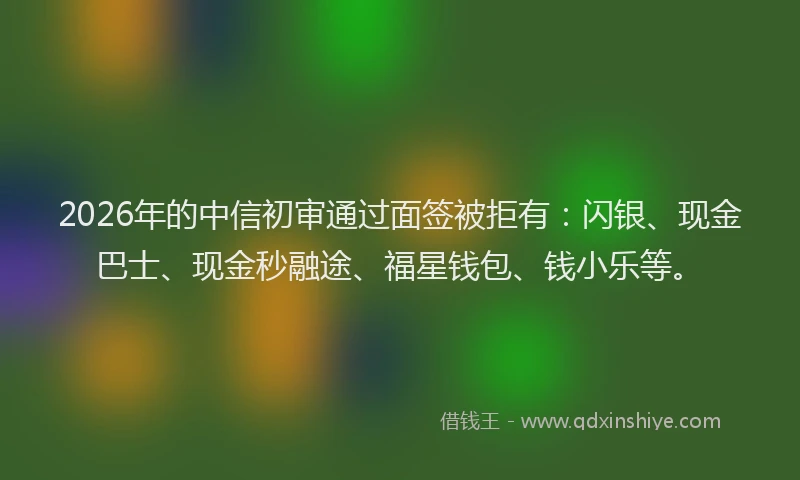 2026年的中信初审通过面签被拒有:闪银、现金巴士、现金秒融途、福星钱包、钱小乐等。
