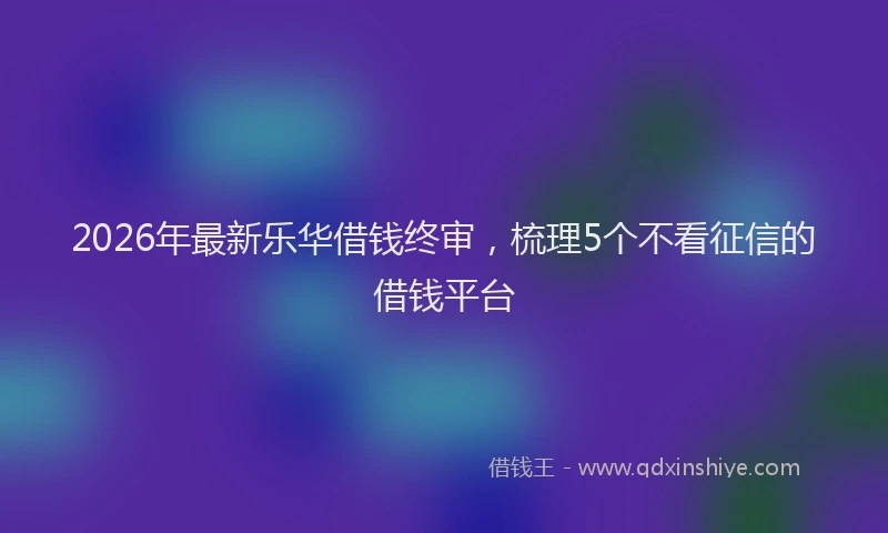 2026年最新乐华借钱终审,梳理5个不看征信的借钱平台