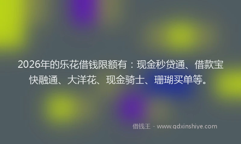 2026年的乐花借钱限额有：现金秒贷通、借款宝快融通、大洋花、现金骑士、珊瑚买单等。