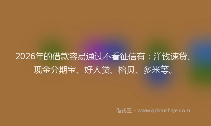 2026年的借款容易通过不看征信有：洋钱速贷、现金分期宝、好人贷、榕贝、多米等。