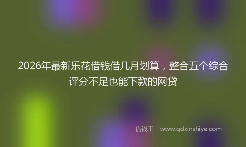 2026年最新乐花借钱借几月划算，整合五个综合评分不足也能下款的网贷
