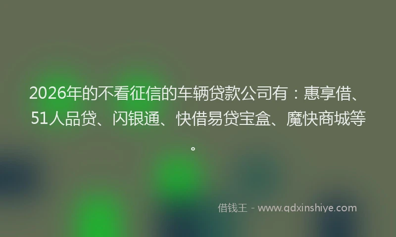 2026年的不看征信的车辆贷款公司有：惠享借、51人品贷、闪银通、快借易贷宝盒、魔快商城等。