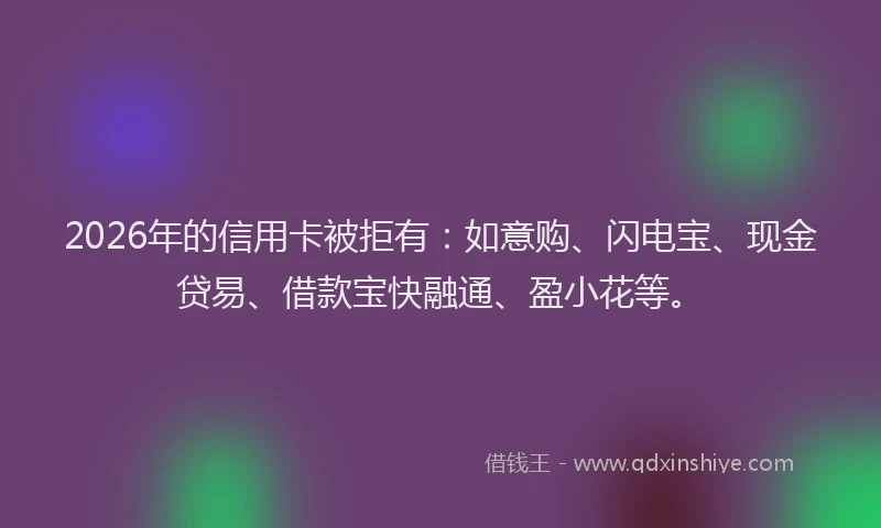 2026年的信用卡被拒有：如意购、闪电宝、现金贷易、借款宝快融通、盈小花等。