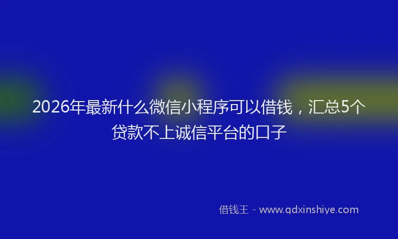 2026年最新什么微信小程序可以借钱，汇总5个贷款不上诚信平台的口子