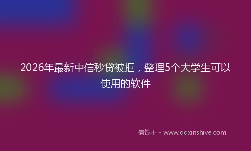 2026年最新中信秒贷被拒，整理5个大学生可以使用的软件