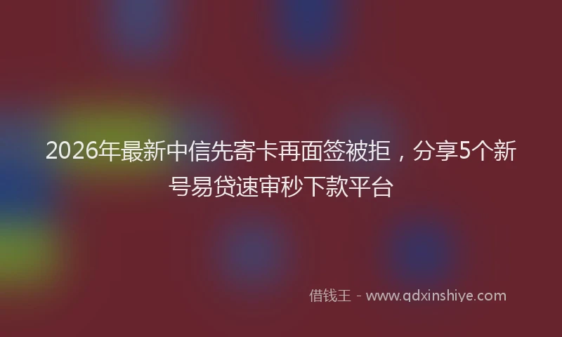 2026年最新中信先寄卡再面签被拒，分享5个新号易贷速审秒下款平台