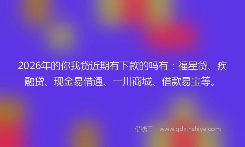 2026年的你我贷近期有下款的吗有：福星贷、疾融贷、现金易借通、一川商城、借款易宝等。
