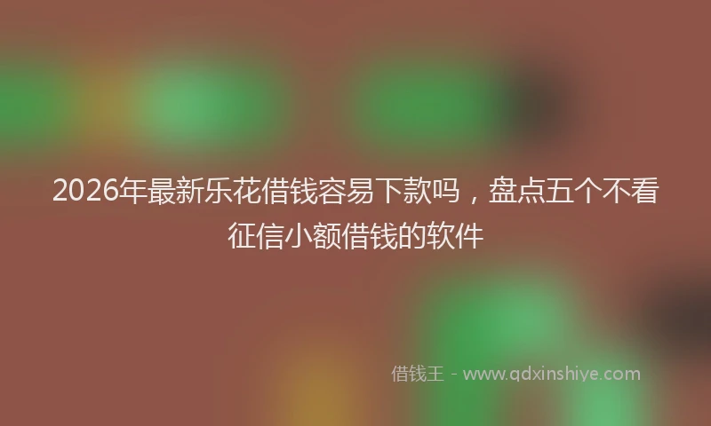 2026年最新乐花借钱容易下款吗,盘点五个不看征信小额借钱的软件