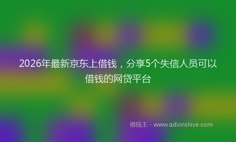 2026年最新京东上借钱，分享5个失信人员可以借钱的网贷平台