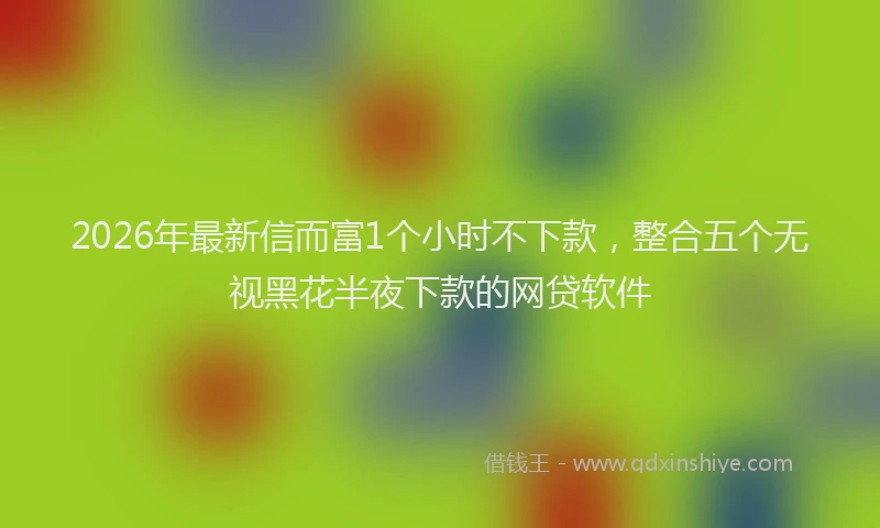 2026年最新信而富1个小时不下款,整合五个无视黑花半夜下款的网贷软件